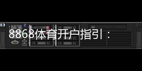8868体育开户指引:新手注册步骤、身份验证流程与安全注意事项全攻略