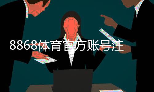 8868体育官方账号注册教程：新手快速完成注册与实名认证全流程
