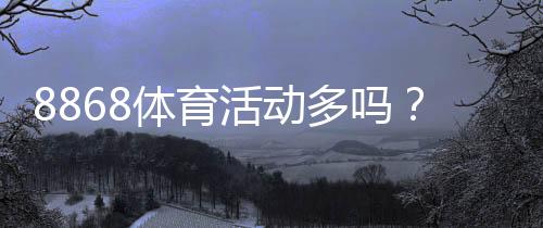 8868体育活动多吗？活动频率、类型与参与攻略