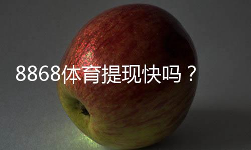 8868体育提现快吗?提现流程、到账时间与常见问题一文看懂