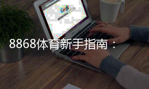 8868体育新手指南：注册、充值、常见玩法与投注技巧全攻略