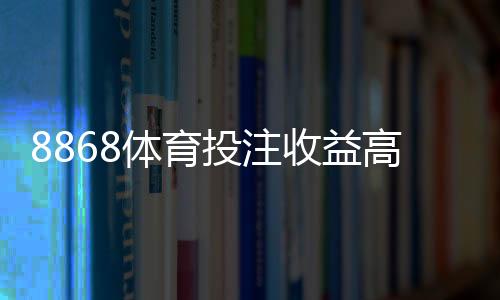 8868体育投注收益高吗?平台真相、收益评估与风险防范指南