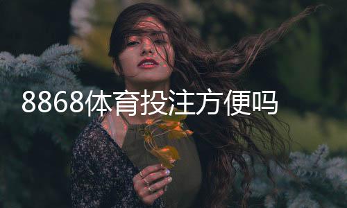 8868体育投注方便吗？新手必看：注册流程、充值提现与安全性全解析