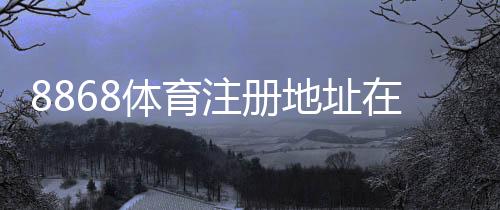 8868体育注册地址在哪里？新手快速注册流程图文教学与注意事项