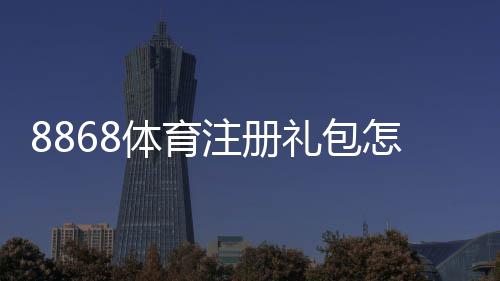 8868体育注册礼包怎么领取?新手领取攻略、优惠内容与注意事项