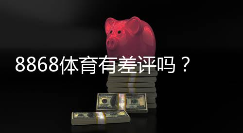 8868体育有差评吗？真实用户评价、优缺点与信誉风险全面解析