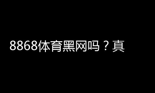 8868体育黑网吗?真相调查与风险辨别全解析