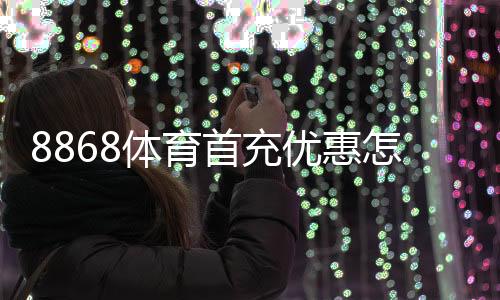 8868体育首充优惠怎么领取?领取流程、优惠规则与新手注意事项一文搞定