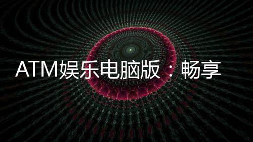 ATM娱乐电脑版：畅享顶级电子游艺的极致体验
