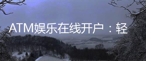 ATM娱乐在线开户:轻松注册畅享顶级电子游艺体验