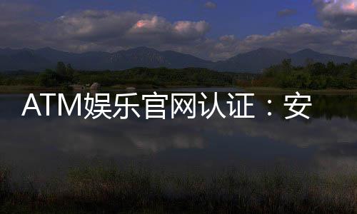 ATM娱乐官网认证：安全可靠的在线娱乐平台首选