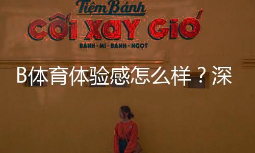 B体育体验感怎么样?深度测评:界面、玩法、充值与安全全方位解析