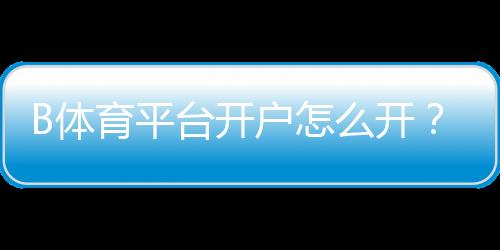 B体育平台开户怎么开?新手注册流程、实名认证与常见问题全面解析