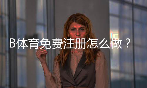 B体育免费注册怎么做?新手一步步注册流程与常见问题解答
