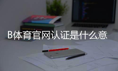 B体育官网认证是什么意思？一分钟看懂认证流程、注意事项与常见问题