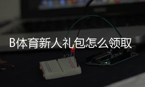 B体育新人礼包怎么领取?注册教程、优惠明细与使用注意事项一文搞定