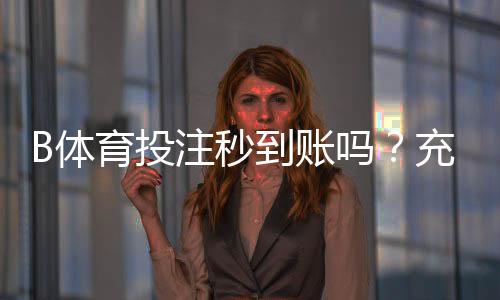 B体育投注秒到账吗?充值提现到账时间实测与常见问题详解