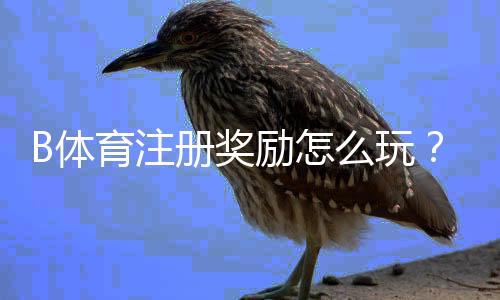 B体育注册奖励怎么玩？新手领取流程、规则与注意事项全攻略