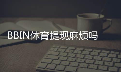 BBIN体育提现麻烦吗?提现流程、常见问题与快速到账技巧详解