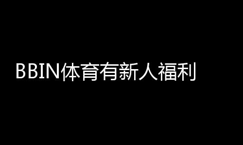 BBIN体育有新人福利吗?2026最新新人礼包、注册优惠与领取攻略