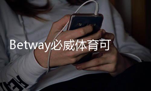 Betway必威体育可靠吗靠谱吗?全面评测:平台安全、信誉与用户口碑解析
