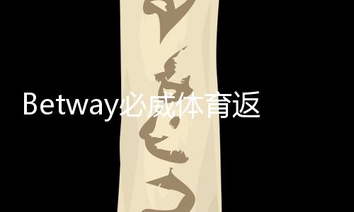 Betway必威体育返水比例是多少？最新返水比例、领取规则与计算方法详解