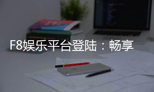 F8娱乐平台登陆:畅享顶级游戏体验与安全投注环境