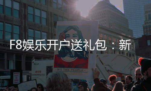 F8娱乐开户送礼包:新会员专享豪礼首存即送大礼包