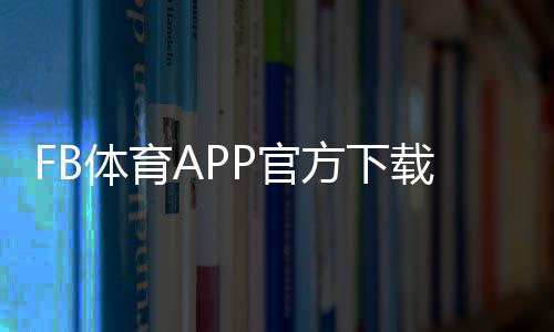 FB体育APP官方下载通道最新入口：官方渠道、安装教程与安全防骗指南