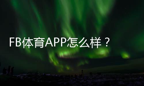 FB体育APP怎么样?真实评测与新手使用全攻略