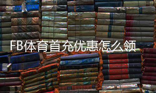 FB体育首充优惠怎么领取？新手必看流程、规则与避坑指南