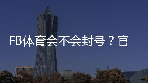 FB体育会不会封号?官方原因解析、风险判断与实用防封攻略