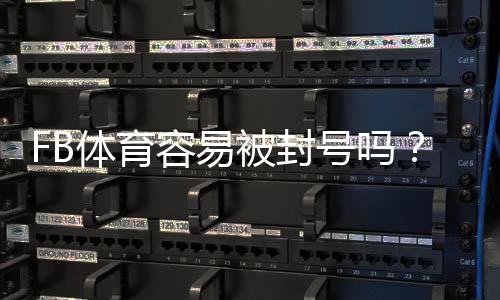 FB体育容易被封号吗?封号原因、风险识别与防封实用指南
