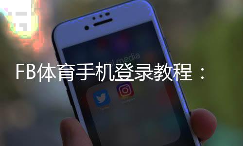 FB体育手机登录教程:下载安装、账号注册与常见问题快速解决