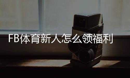 FB体育新人怎么领福利？注册、首存与优惠码快速领取攻略