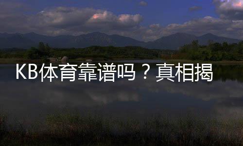 KB体育靠谱吗?真相揭秘:平台安全、提现速度与用户评价全方位评测