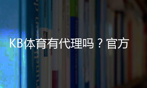 KB体育有代理吗?官方代理渠道、真假辨别与安全开户全攻略