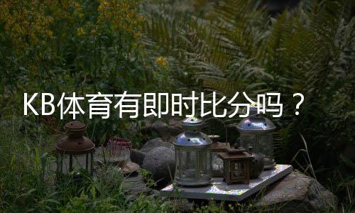 KB体育有即时比分吗?实时比分功能、滚球更新与查看方法详解