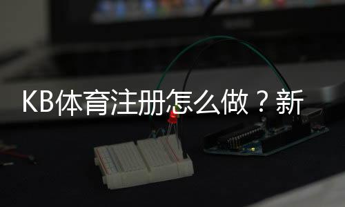 KB体育注册怎么做?新手开户步骤与注意事项全面指南