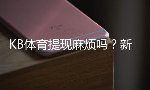 KB体育提现麻烦吗？新手必看：提现流程、手续费与到账时间详解