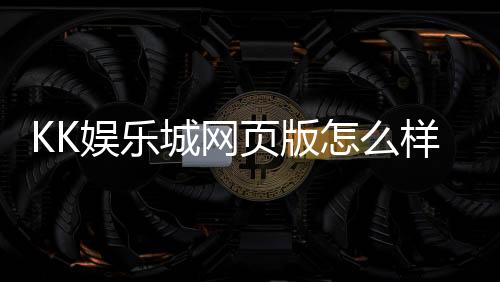 KK娱乐城网页版怎么样?资深玩家亲测体验分享