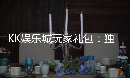 KK娱乐城玩家礼包:独家福利与高额回馈等你领取