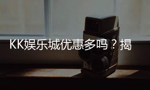 KK娱乐城优惠多吗?揭秘最新优惠活动与独家福利