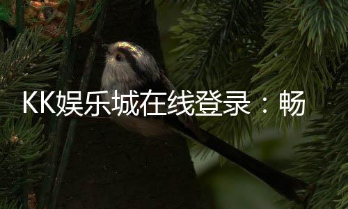 KK娱乐城在线登录:畅享顶级棋牌电游的豪华体验