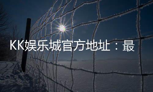 KK娱乐城官方地址：最新登录入口与安全游戏指南