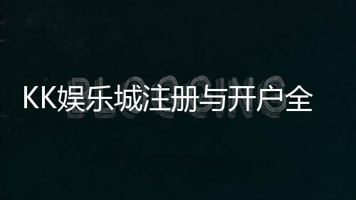 KK娱乐城注册与开户全流程:新手必看的详细指南