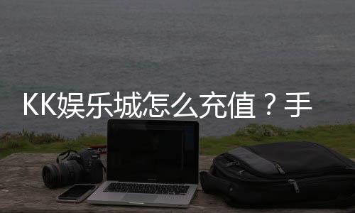 KK娱乐城怎么充值?手把手教你快速到账畅玩无忧