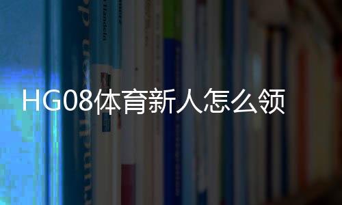 HG08体育新人怎么领福利:详细指南