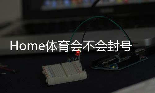 Home体育会不会封号？深度解析平台风控与账号安全策略