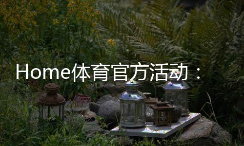 Home体育官方活动：独家优惠与精彩赛事一网打尽